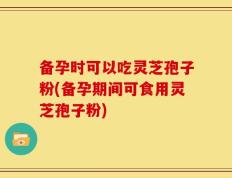 备孕时可以吃灵芝孢子粉(备孕期间可食用灵芝孢子粉)