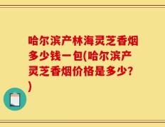 哈尔滨产林海灵芝香烟多少钱一包(哈尔滨产灵芝香烟价格是多少？)