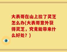 大表哥在山上捡了灵芝怎么办(大表哥意外获得灵芝，究竟能带来什么好处？)