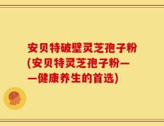 安贝特破壁灵芝孢子粉(安贝特灵芝孢子粉——健康养生的首选)