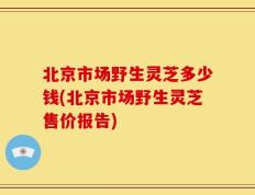 北京市场野生灵芝多少钱(北京市场野生灵芝售价报告)
