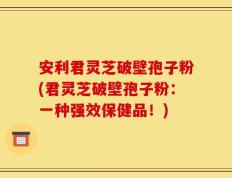 安利君灵芝破壁孢子粉(君灵芝破壁孢子粉：一种强效保健品！)