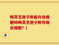 喝灵芝孢子粉能升白细胞吗喝灵芝孢子粉可增白细胞？)