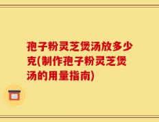 孢子粉灵芝煲汤放多少克(制作孢子粉灵芝煲汤的用量指南)