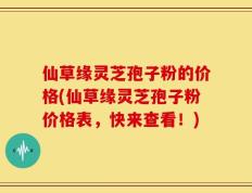 仙草缘灵芝孢子粉的价格(仙草缘灵芝孢子粉价格表，快来查看！)