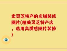 卖灵芝特产的店铺装修图片(精美灵芝特产店，选用高质感图片装修)