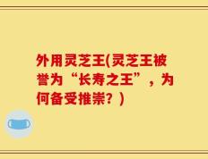 外用灵芝王(灵芝王被誉为“长寿之王”，为何备受推崇？)