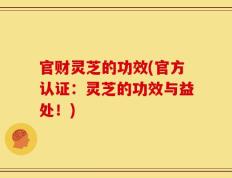 官财灵芝的功效(官方认证：灵芝的功效与益处！)