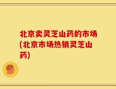 北京卖灵芝山药的市场(北京市场热销灵芝山药)