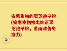 安惠生物的灵芝孢子粉(安惠生物推出纯正灵芝孢子粉，全面改善免疫力)