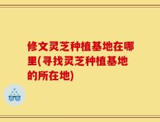 修文灵芝种植基地在哪里(寻找灵芝种植基地的所在地)