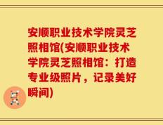 安顺职业技术学院灵芝照相馆(安顺职业技术学院灵芝照相馆：打造专业级照片，记录美好瞬间)