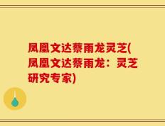 凤凰文达蔡雨龙灵芝(凤凰文达蔡雨龙：灵芝研究专家)