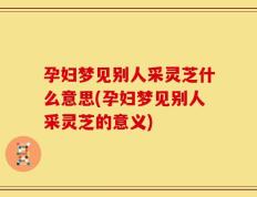 孕妇梦见别人采灵芝什么意思(孕妇梦见别人采灵芝的意义)