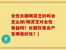 女性长期喝灵芝好吗会怎么样(喝灵芝对女性有益吗？长期饮用会产生哪些好处？)