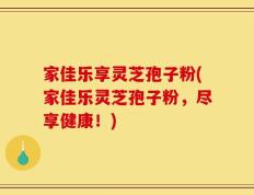 家佳乐享灵芝孢子粉(家佳乐灵芝孢子粉，尽享健康！)