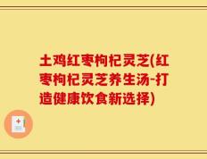 土鸡红枣枸杞灵芝(红枣枸杞灵芝养生汤-打造健康饮食新选择)