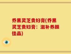 乔黑灵芝贵妇膏(乔黑灵芝贵妇膏：滋补养颜佳品)