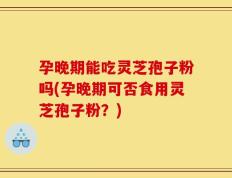 孕晚期能吃灵芝孢子粉吗(孕晚期可否食用灵芝孢子粉？)