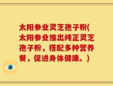 太阳参业灵芝孢子粉(太阳参业推出纯正灵芝孢子粉，搭配多种营养餐，促进身体健康。)