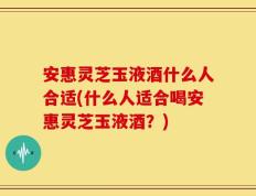 安惠灵芝玉液酒什么人合适(什么人适合喝安惠灵芝玉液酒？)