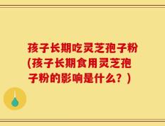 孩子长期吃灵芝孢子粉(孩子长期食用灵芝孢子粉的影响是什么？)