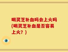 喝灵芝补血吗会上火吗(喝灵芝补血是否容易上火？)