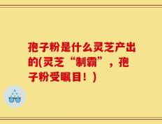 孢子粉是什么灵芝产出的(灵芝“制霸”，孢子粉受瞩目！)