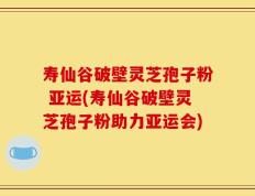 寿仙谷破壁灵芝孢子粉 亚运(寿仙谷破壁灵芝孢子粉助力亚运会)