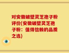 对安徽破壁灵芝孢子粉评价(安徽破壁灵芝孢子粉：值得信赖的品质之选)