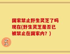 国家禁止野生灵芝了吗现在(野生灵芝是否已被禁止在国家内？)