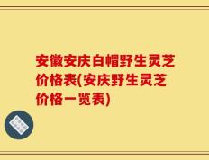 安徽安庆白帽野生灵芝价格表(安庆野生灵芝价格一览表)