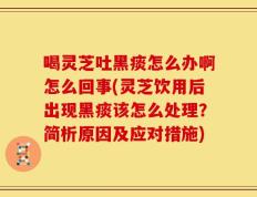 喝灵芝吐黑痰怎么办啊怎么回事(灵芝饮用后出现黑痰该怎么处理？简析原因及应对措施)