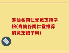 寿仙谷同仁堂灵芝孢子粉(寿仙谷同仁堂推荐的灵芝孢子粉)