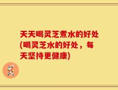 天天喝灵芝煮水的好处(喝灵芝水的好处，每天坚持更健康)