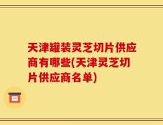 天津罐装灵芝切片供应商有哪些(天津灵芝切片供应商名单)