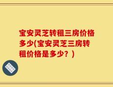 宝安灵芝转租三房价格多少(宝安灵芝三房转租价格是多少？)