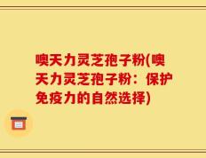 噢天力灵芝孢子粉(噢天力灵芝孢子粉：保护免疫力的自然选择)