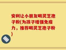 安利让小朋友喝灵芝孢子粉(为孩子增强免疫力，推荐喝灵芝孢子粉)
