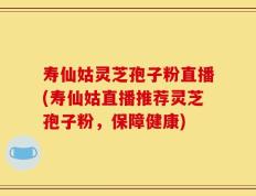 寿仙姑灵芝孢子粉直播(寿仙姑直播推荐灵芝孢子粉，保障健康)