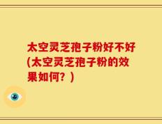 太空灵芝孢子粉好不好(太空灵芝孢子粉的效果如何？)