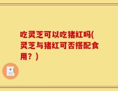 吃灵芝可以吃猪红吗(灵芝与猪红可否搭配食用？)