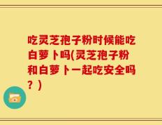吃灵芝孢子粉时候能吃白萝卜吗(灵芝孢子粉和白萝卜一起吃安全吗？)