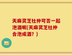 天麻灵芝杜仲可否一起泡酒呢(天麻灵芝杜仲合泡成酒？)