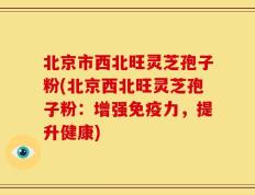 北京市西北旺灵芝孢子粉(北京西北旺灵芝孢子粉：增强免疫力，提升健康)