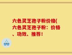 六色灵芝孢子粉价格(六色灵芝孢子粉：价格、功效、推荐！