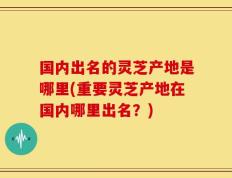 国内出名的灵芝产地是哪里(重要灵芝产地在国内哪里出名？)