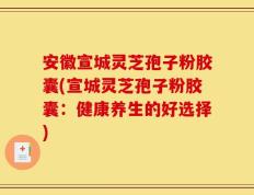 安徽宣城灵芝孢子粉胶囊(宣城灵芝孢子粉胶囊：健康养生的好选择)