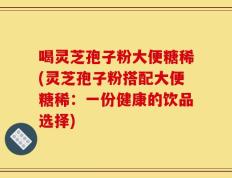 喝灵芝孢子粉大便糖稀(灵芝孢子粉搭配大便糖稀：一份健康的饮品选择)