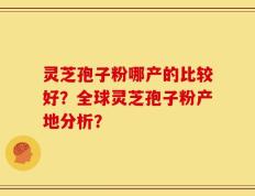 灵芝孢子粉哪产的比较好？全球灵芝孢子粉产地分析？